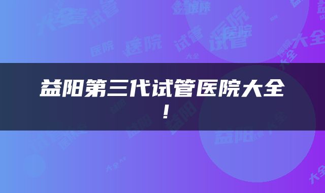 益阳第三代试管医院大全！