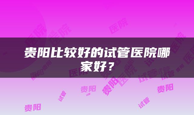 贵阳比较好的试管医院哪家好？