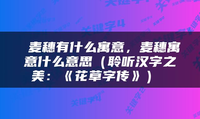  麦穗有什么寓意，麦穗寓意什么意思（聆听汉字之美：《花草字传》） 