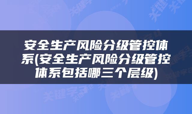 安全生产风险分级管控体系(安全生产风险分级管控体系包括哪三个层级)