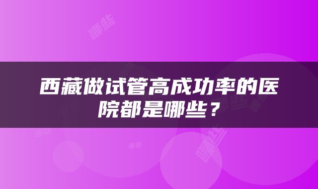 西藏做试管高成功率的医院都是哪些？