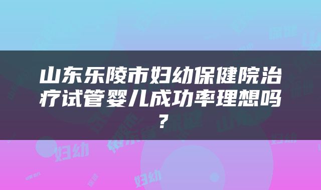 山东乐陵市妇幼保健院治疗试管婴儿成功率理想吗？