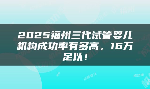 2025福州三代试管婴儿机构成功率有多高，16万足以！