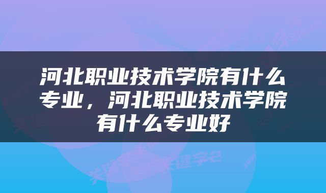 河北职业技术学院有什么专业，河北职业技术学院有什么专业好