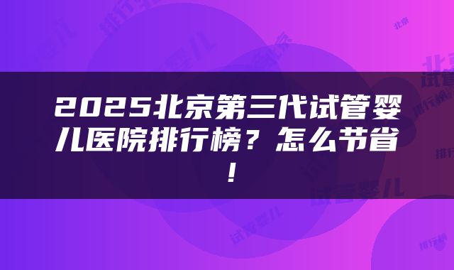 2025北京第三代试管婴儿医院排行榜？怎么节省！