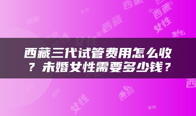 西藏三代试管费用怎么收？未婚女性需要多少钱？