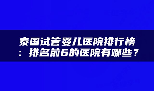泰国试管婴儿医院排行榜：排名前6的医院有哪些？