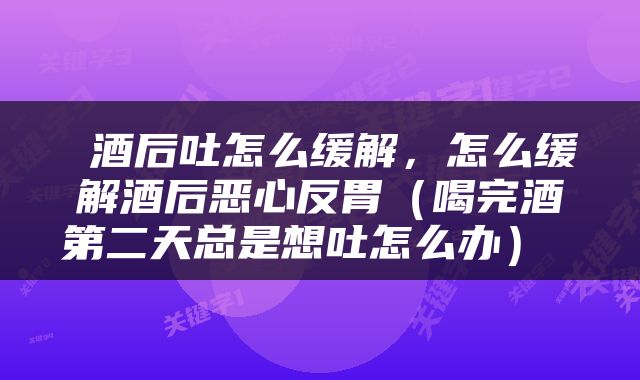  酒后吐怎么缓解，怎么缓解酒后恶心反胃（喝完酒第二天总是想吐怎么办） 