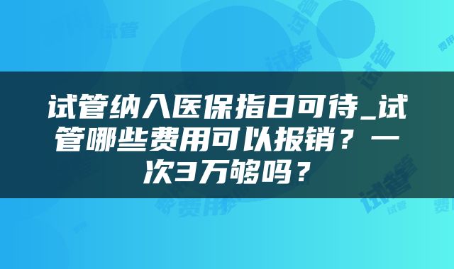 试管纳入医保指日可待_试管哪些费用可以报销？一次3万够吗？