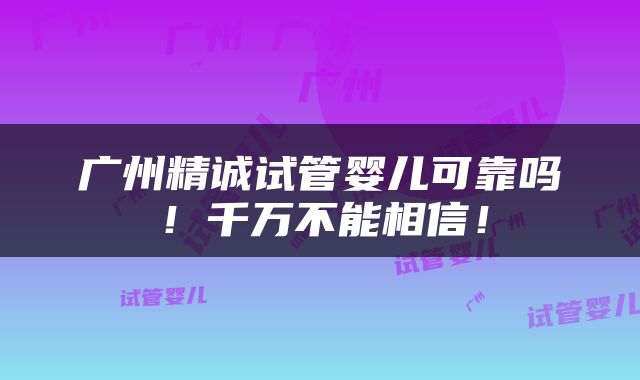 广州精诚试管婴儿可靠吗！千万不能相信！