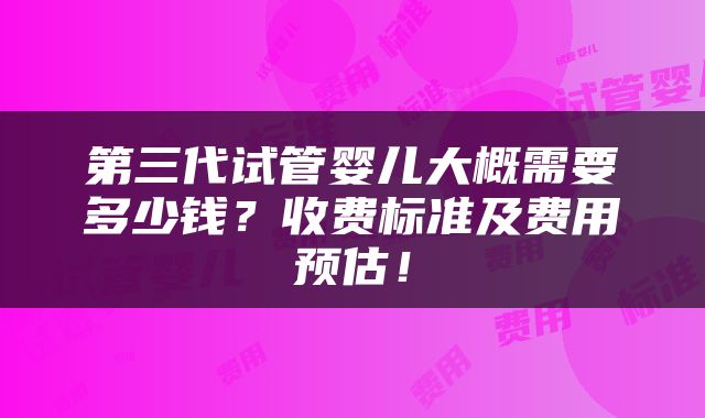 第三代试管婴儿大概需要多少钱？收费标准及费用预估！