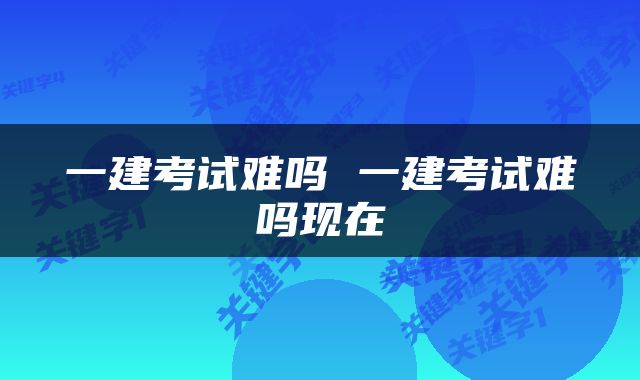 一建考试难吗 一建考试难吗现在