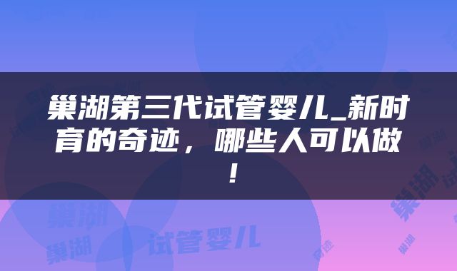 巢湖第三代试管婴儿_新时育的奇迹，哪些人可以做！