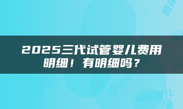 2025三代试管婴儿费用明细！有明细吗？