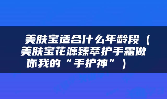  美肤宝适合什么年龄段（美肤宝花源臻萃护手霜做你我的“手护神”） 
