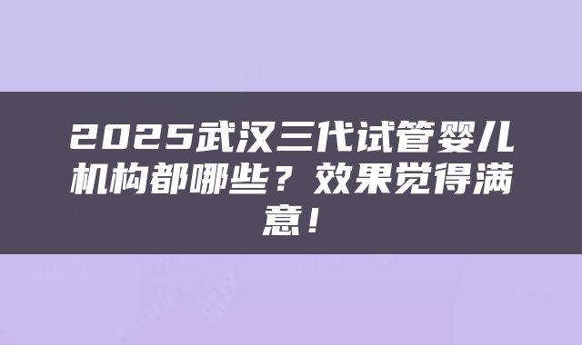 2025武汉三代试管婴儿机构都哪些？效果觉得满意！