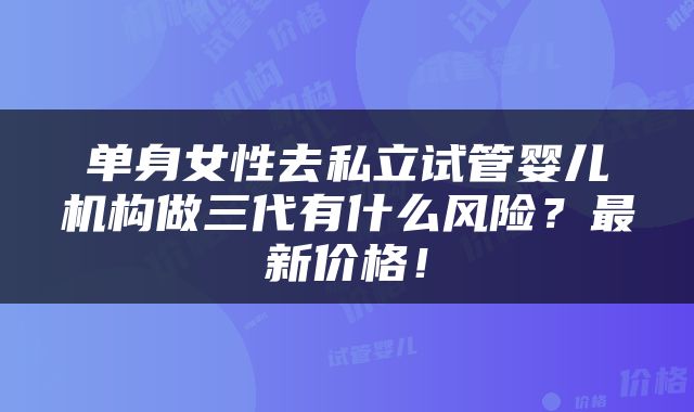 单身女性去私立试管婴儿机构做三代有什么风险？最新价格！