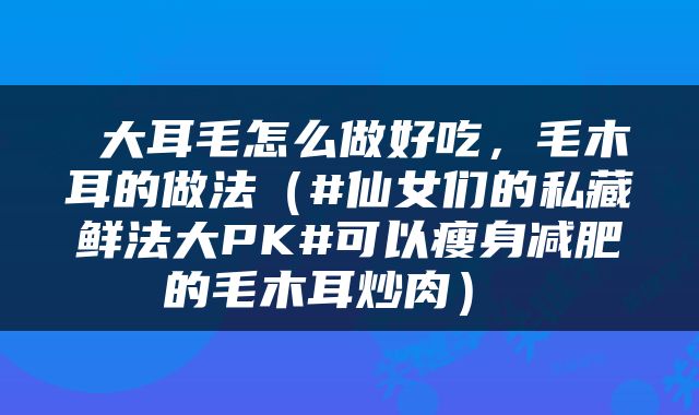  大耳毛怎么做好吃，毛木耳的做法（#仙女们的私藏鲜法大PK#可以瘦身减肥的毛木耳炒肉） 