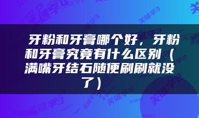  牙粉和牙膏哪个好，牙粉和牙膏究竟有什么区别（满嘴牙结石随便刷刷就没了） 