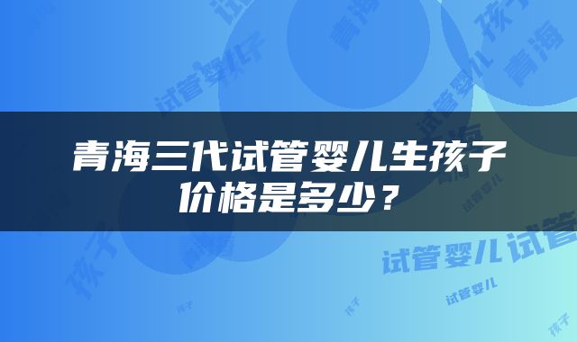 青海三代试管婴儿生孩子价格是多少？