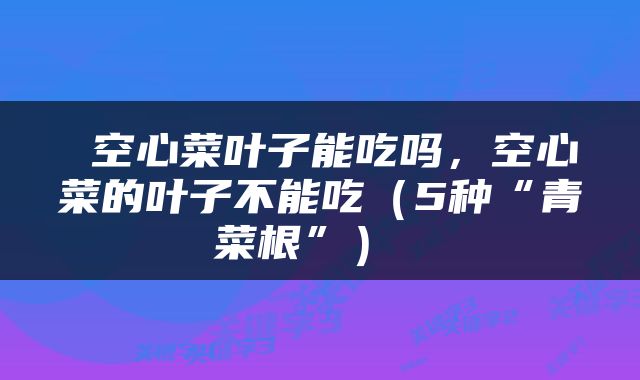 空心菜叶子能吃吗,空心菜的叶子不能吃(5种“青菜根”)