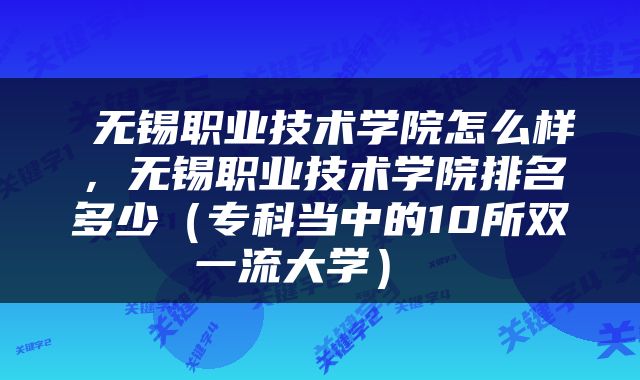  无锡职业技术学院怎么样，无锡职业技术学院排名多少（专科当中的10所双一流大学） 