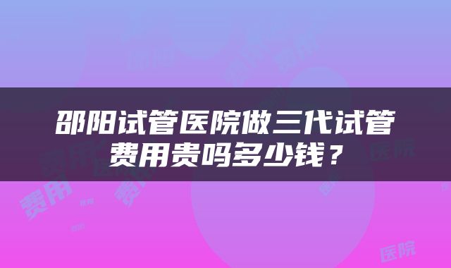 邵阳试管医院做三代试管费用贵吗多少钱？