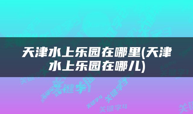天津水上乐园在哪里(天津水上乐园在哪儿)
