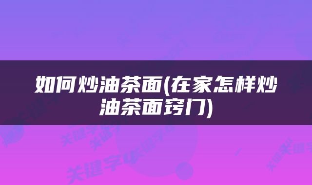 如何炒油茶面(在家怎样炒油茶面窍门)