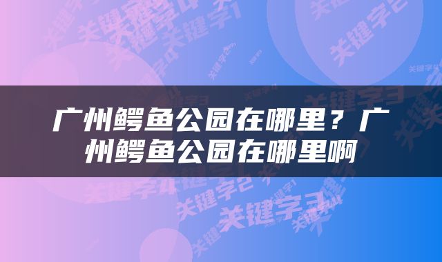 广州鳄鱼公园在哪里？广州鳄鱼公园在哪里啊