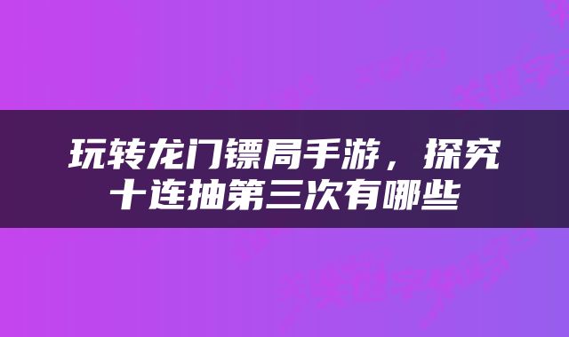 玩转龙门镖局手游，探究十连抽第三次有哪些