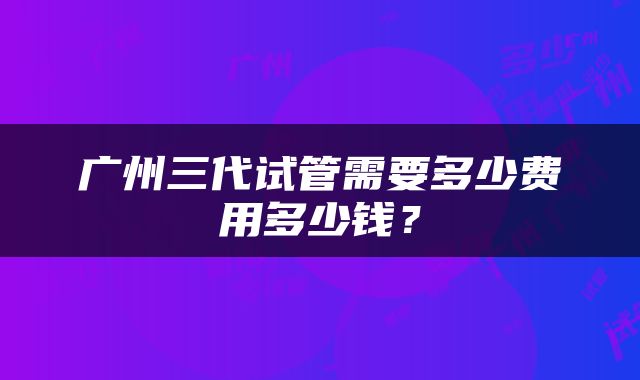 广州三代试管需要多少费用多少钱？