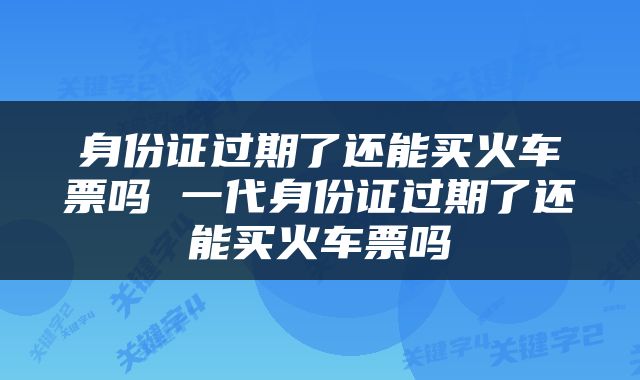 身份证过期了还能买火车票吗 一代身份证过期了还能买火车票吗