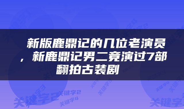  新版鹿鼎记的几位老演员，新鹿鼎记男二竟演过7部翻拍古装剧 