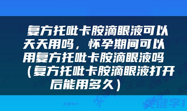  复方托吡卡胺滴眼液可以天天用吗，怀孕期间可以用复方托吡卡胺滴眼液吗（复方托吡卡胺滴眼液打开后能用多久） 