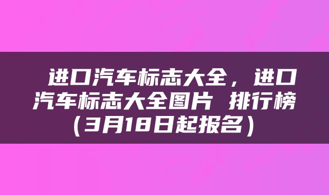  进口汽车标志大全，进口汽车标志大全图片 排行榜（3月18日起报名） 