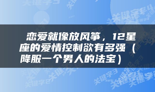  恋爱就像放风筝，12星座的爱情控制欲有多强（降服一个男人的法宝） 