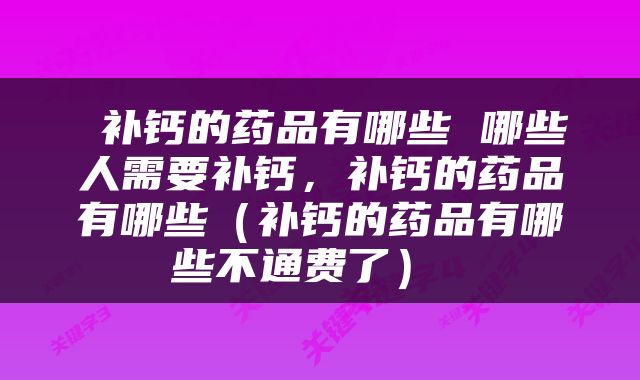  补钙的药品有哪些 哪些人需要补钙，补钙的药品有哪些（补钙的药品有哪些不通费了） 