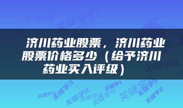  济川药业股票，济川药业股票价格多少（给予济川药业买入评级） 