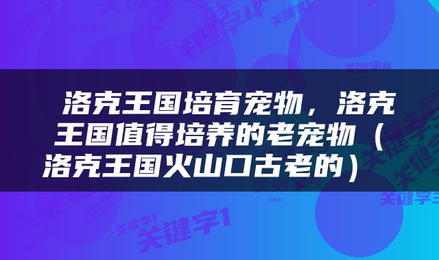 洛克王国培育宠物，洛克王国值得培养的老宠物（洛克王国火山口古老的） 