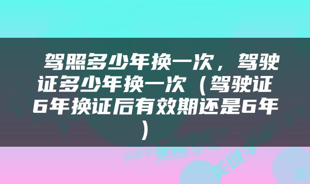  驾照多少年换一次，驾驶证多少年换一次（驾驶证6年换证后有效期还是6年） 