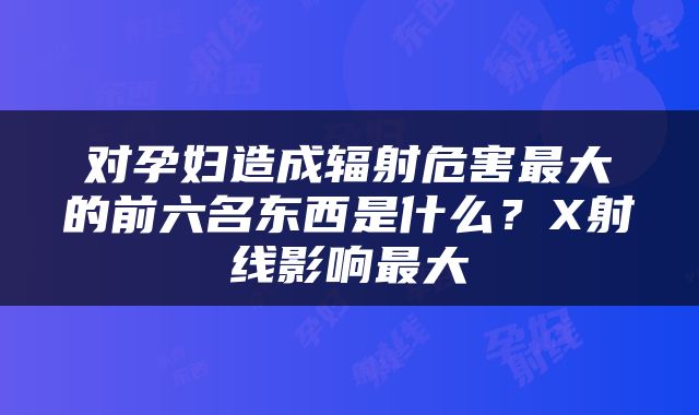 对孕妇造成辐射危害最大的前六名东西是什么？X射线影响最大