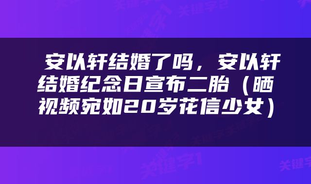  安以轩结婚了吗，安以轩结婚纪念日宣布二胎（晒视频宛如20岁花信少女） 