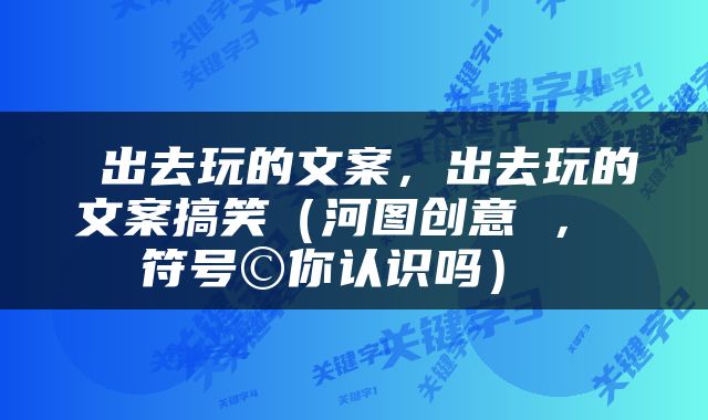  出去玩的文案，出去玩的文案搞笑（河图创意 ， 符号©你认识吗） 