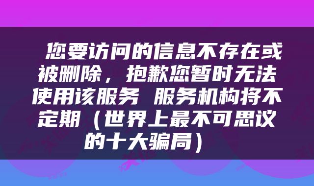  您要访问的信息不存在或被删除，抱歉您暂时无法使用该服务 服务机构将不定期（世界上最不可思议的十大骗局） 
