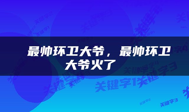  最帅环卫大爷，最帅环卫大爷火了 
