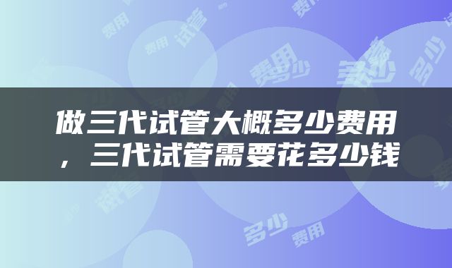 做三代试管大概多少费用，三代试管需要花多少钱