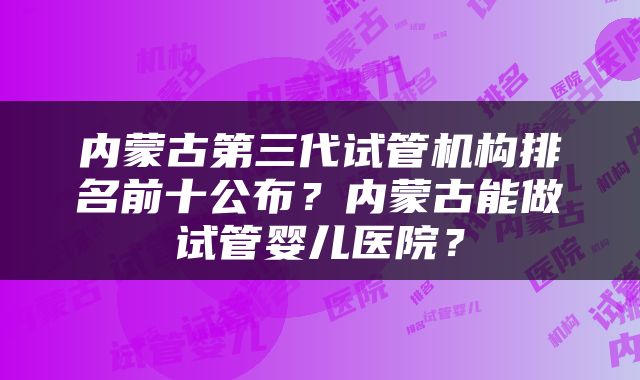 内蒙古第三代试管机构排名前十公布？内蒙古能做试管婴儿医院？