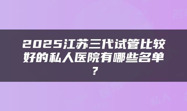 2025江苏三代试管比较好的私人医院有哪些名单？