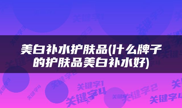 美白补水护肤品(什么牌子的护肤品美白补水好)